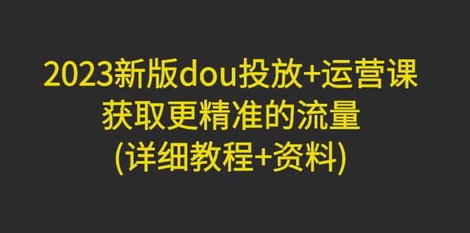 2023新版dou投放+运营课：获取更精准的流量(详细教程+资料)无水印网创吧-网创项目资源站-副业项目-创业项目-搞钱项目八百网赚