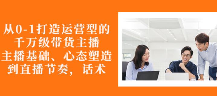 从0-1打造运营型的带货主播：主播基础、心态塑造，能力培养到直播节奏，话术进行全面讲解网创吧-网创项目资源站-副业项目-创业项目-搞钱项目八百网赚