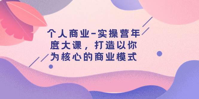 个人商业-实操营年度大课，打造以你为核心的商业模式（29节课）网创吧-网创项目资源站-副业项目-创业项目-搞钱项目八百网赚