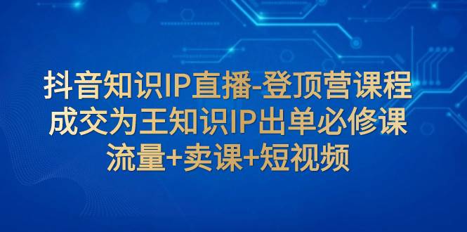 抖音知识IP直播-登顶营课程：成交为王知识IP出单必修课  流量+卖课+短视频网创吧-网创项目资源站-副业项目-创业项目-搞钱项目八百网赚