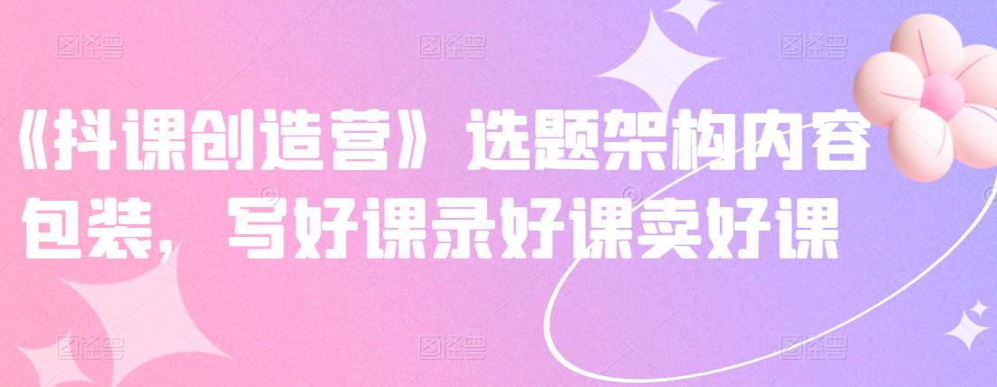 《抖课创造营》选题架构内容包装，写好课录好课卖好课网创吧-网创项目资源站-副业项目-创业项目-搞钱项目八百网赚