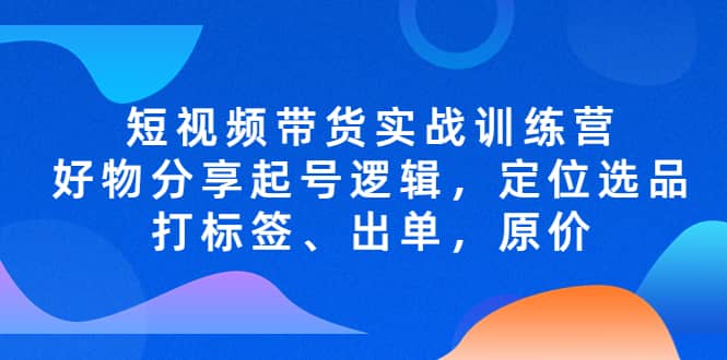 短视频带货实战训练营，好物分享起号逻辑，定位选品打标签、出单，原价网创吧-网创项目资源站-副业项目-创业项目-搞钱项目八百网赚
