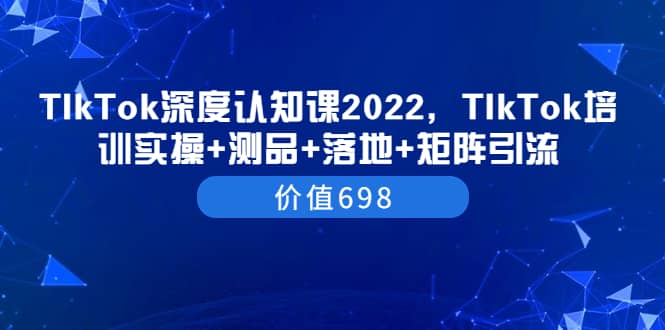 TIkTok深度认知课2022，TIkTok培训实操+测品+落地+矩阵引流（价值698）网创吧-网创项目资源站-副业项目-创业项目-搞钱项目八百网赚