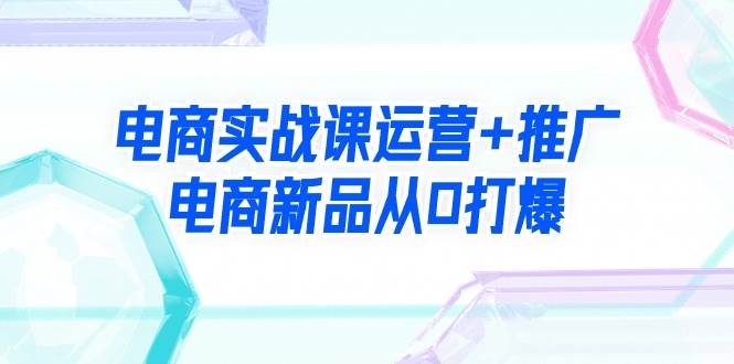 电商实战课运营+推广，电商新品从0打爆（99节视频课）网创吧-网创项目资源站-副业项目-创业项目-搞钱项目八百网赚