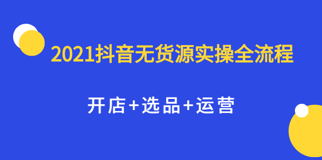 2021抖音无货源实操全流程，开店+选品+运营，全职兼职都可操作网创吧-网创项目资源站-副业项目-创业项目-搞钱项目八百网赚