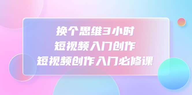 换个思维3小时短视频入门创作，短视频创作入门必修课网创吧-网创项目资源站-副业项目-创业项目-搞钱项目八百网赚