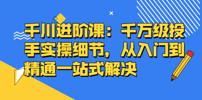千川进阶课：千川投放细节实操，从入门到精通一站式解决网创吧-网创项目资源站-副业项目-创业项目-搞钱项目八百网赚