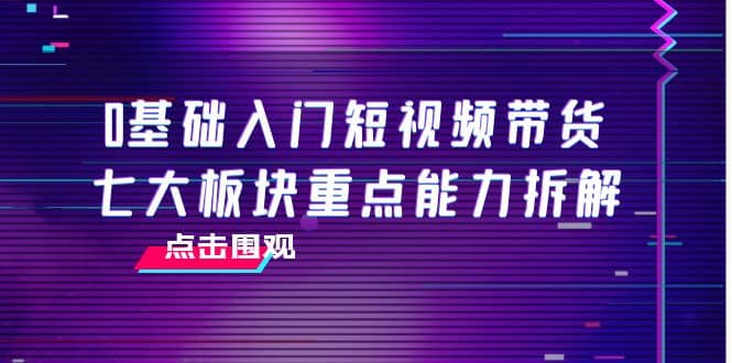 0基础入门短视频带货，七大板块重点能力拆解，7节精品课4小时干货网创吧-网创项目资源站-副业项目-创业项目-搞钱项目八百网赚