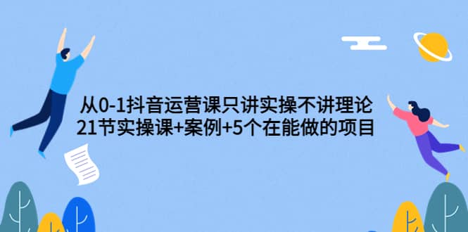 从0-1抖音运营课只讲实操不讲理论：21节实操课+案例+5个在能做的项目网创吧-网创项目资源站-副业项目-创业项目-搞钱项目八百网赚