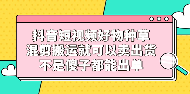 抖音短视频好物种草，混剪搬运就可以卖出货，不是傻子都能出单网创吧-网创项目资源站-副业项目-创业项目-搞钱项目八百网赚