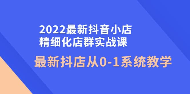 2022最新抖音小店精细化店群实战课，最新抖店从0-1系统教学网创吧-网创项目资源站-副业项目-创业项目-搞钱项目八百网赚