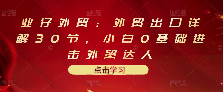 业仔外贸：外贸出口详解30节，小白0基础进击外贸达人 价值666元网创吧-网创项目资源站-副业项目-创业项目-搞钱项目八百网赚