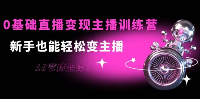 0基础直播变现主播训练营：新手也能轻松变主播，15节精品课网创吧-网创项目资源站-副业项目-创业项目-搞钱项目八百网赚
