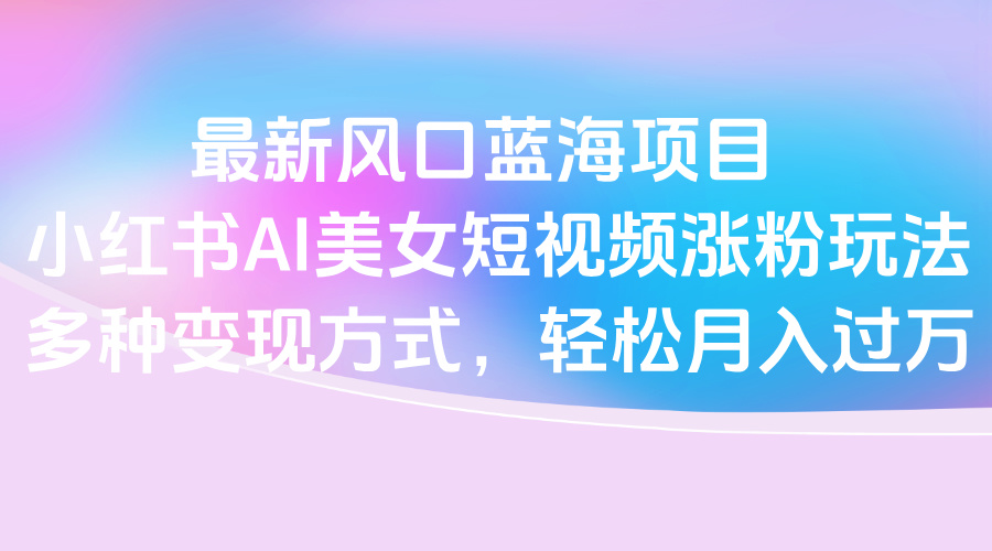 最新风口蓝海项目，小红书AI美女短视频涨粉玩法，多种变现方式轻松月入过万网创吧-网创项目资源站-副业项目-创业项目-搞钱项目八百网赚