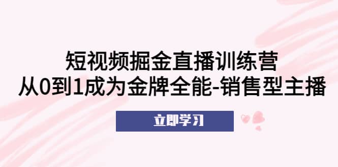 短视频掘金直播训练营：从0到1成为金牌全能-销售型主播网创吧-网创项目资源站-副业项目-创业项目-搞钱项目八百网赚
