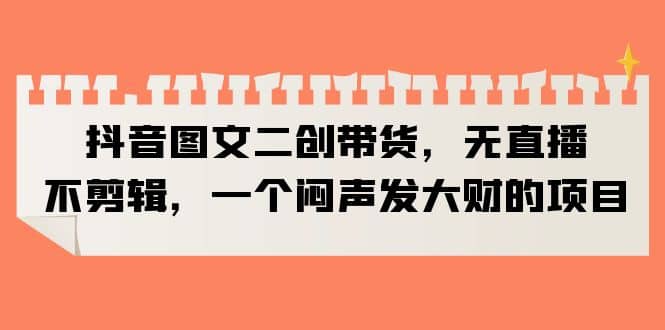 抖音图文二创带货，无直播，不剪辑，一个闷声发大财的项目网创吧-网创项目资源站-副业项目-创业项目-搞钱项目八百网赚