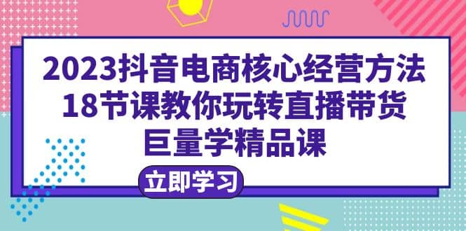 2023抖音电商核心经营方法：18节课教你玩转直播带货，巨量学精品课网创吧-网创项目资源站-副业项目-创业项目-搞钱项目八百网赚