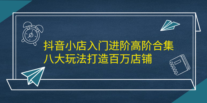 抖音小店入门进阶高阶合集，八大玩法打造百万店铺网创吧-网创项目资源站-副业项目-创业项目-搞钱项目八百网赚