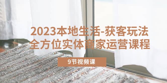 2023本地生活-获客玩法，全方位实体商家运营课程（9节视频课）网创吧-网创项目资源站-副业项目-创业项目-搞钱项目八百网赚