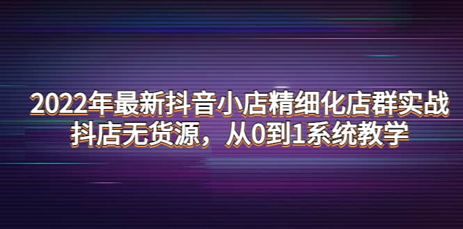 2022年最新抖音小店精细化店群实战，抖店无货源，从0到1系统教学网创吧-网创项目资源站-副业项目-创业项目-搞钱项目八百网赚