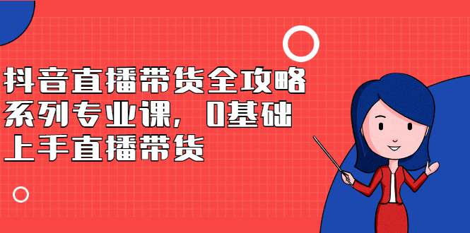 抖音直播带货全攻略系列专业课，0基础上手直播带货网创吧-网创项目资源站-副业项目-创业项目-搞钱项目八百网赚