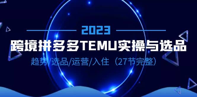 2023跨境·拼多多·TEMU实操与选品，趋势·选品·运营·入住（27节完整）网创吧-网创项目资源站-副业项目-创业项目-搞钱项目八百网赚