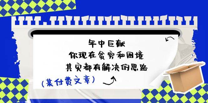 某付费文：年中巨献-你现在贫穷和困境，其实都有解决的思路 (进来抄作业)网创吧-网创项目资源站-副业项目-创业项目-搞钱项目八百网赚
