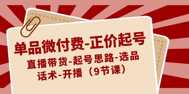 单品微付费-正价起号：直播带货-起号思路-选品-话术-开播（9节课）网创吧-网创项目资源站-副业项目-创业项目-搞钱项目八百网赚