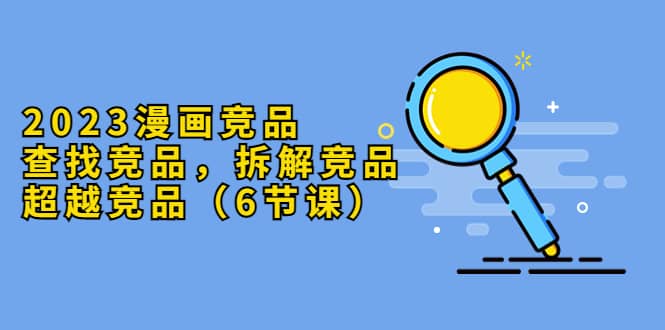 2023漫画竞品，查找竞品，拆解竞品，超越竞品（6节课）网创吧-网创项目资源站-副业项目-创业项目-搞钱项目八百网赚