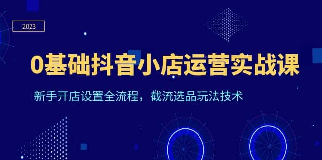 0基础抖音小店运营实战课，新手开店设置全流程，截流选品玩法技术网创吧-网创项目资源站-副业项目-创业项目-搞钱项目八百网赚