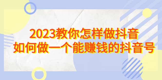 2023教你怎样做抖音，如何做一个能赚钱的抖音号（22节课）网创吧-网创项目资源站-副业项目-创业项目-搞钱项目八百网赚