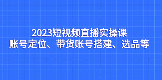 2023短视频直播实操课，账号定位、带货账号搭建、选品等网创吧-网创项目资源站-副业项目-创业项目-搞钱项目八百网赚