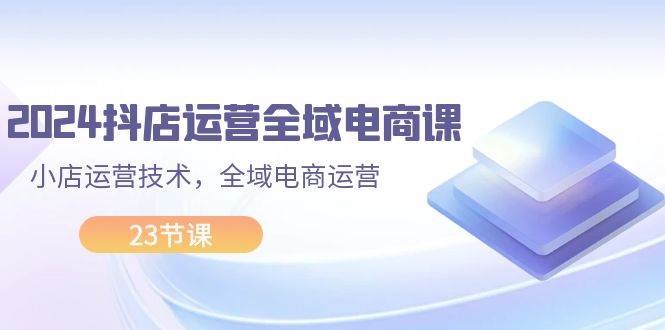 2024抖店运营-全域电商课，小店运营技术，全域电商运营（23节课）网创吧-网创项目资源站-副业项目-创业项目-搞钱项目八百网赚