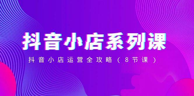 抖音小店-系列课，抖音小店运营全攻略（8节课）网创吧-网创项目资源站-副业项目-创业项目-搞钱项目八百网赚