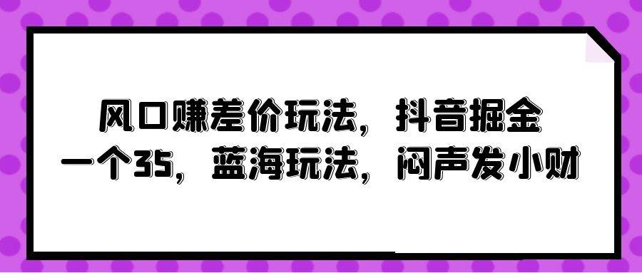 风口赚差价玩法，抖音掘金，一个35，蓝海玩法，闷声发小财网创吧-网创项目资源站-副业项目-创业项目-搞钱项目八百网赚