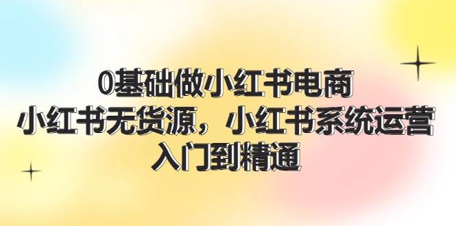 0基础做小红书电商，小红书无货源，小红书系统运营，入门到精通 (70节)网创吧-网创项目资源站-副业项目-创业项目-搞钱项目八百网赚
