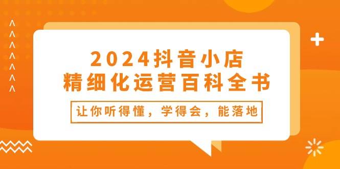 2024抖音小店-精细化运营百科全书：让你听得懂，学得会，能落地（34节课）网创吧-网创项目资源站-副业项目-创业项目-搞钱项目八百网赚