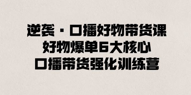逆袭·口播好物带货课，好物爆单6大核心，口播带货强化训练营网创吧-网创项目资源站-副业项目-创业项目-搞钱项目八百网赚