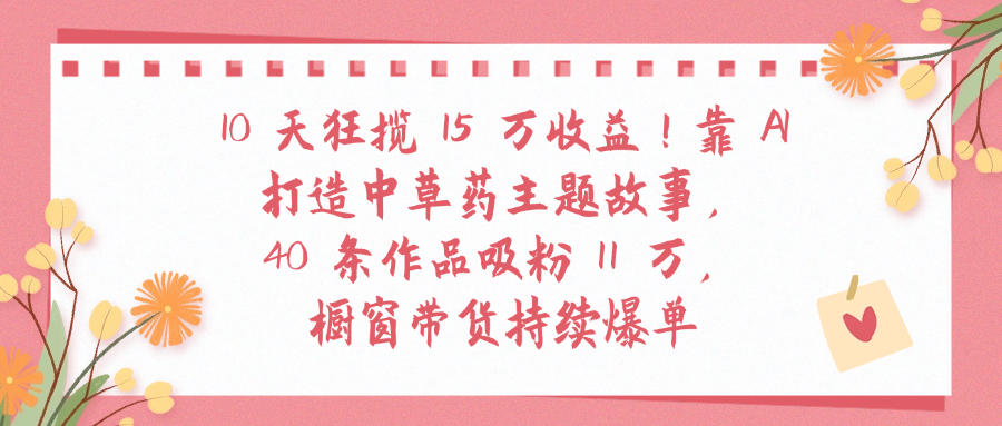 10天狂揽 15 万收益!靠 A打造中草药主题故事40 条作品吸粉11万橱窗带货持续爆单网创吧-网创项目资源站-副业项目-创业项目-搞钱项目八百网赚